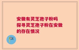 安徽有灵芝孢子粉吗 探寻灵芝孢子粉在安徽的存在情况