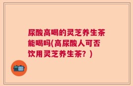 尿酸高喝的灵芝养生茶能喝吗(高尿酸人可否饮用灵芝养生茶？)