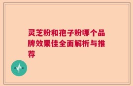 灵芝粉和孢子粉哪个品牌效果佳全面解析与推荐