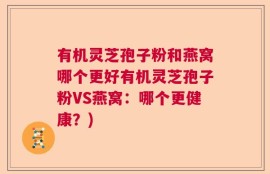 有机灵芝孢子粉和燕窝哪个更好有机灵芝孢子粉VS燕窝：哪个更健康？)