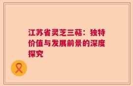 江苏省灵芝三萜：独特价值与发展前景的深度探究