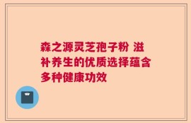 森之源灵芝孢子粉 滋补养生的优质选择蕴含多种健康功效