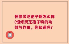 恒修灵芝孢子粉怎么样(恒修灵芝孢子粉的功效与作用，你知道吗？