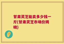 甘肃灵芝能卖多少钱一斤(甘肃灵芝市场价揭晓)