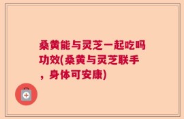 桑黄能与灵芝一起吃吗功效(桑黄与灵芝联手，身体可安康)
