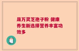 晟万灵芝孢子粉 健康养生新选择营养丰富功效多