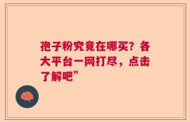孢子粉究竟在哪买？各大平台一网打尽，点击了解吧”