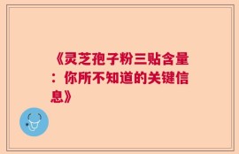 《灵芝孢子粉三贴含量：你所不知道的关键信息》