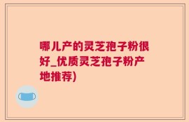 哪儿产的灵芝孢子粉很好_优质灵芝孢子粉产地推荐)
