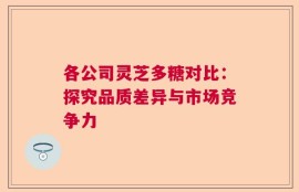 各公司灵芝多糖对比：探究品质差异与市场竞争力