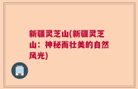 新疆灵芝山(新疆灵芝山：神秘而壮美的自然风光)