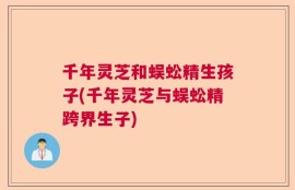 千年灵芝和蜈蚣精生孩子(千年灵芝与蜈蚣精跨界生子)