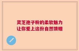 灵芝孢子粉的柔软魅力让你爱上这份自然馈赠