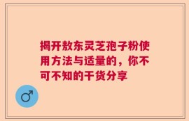 揭开敖东灵芝孢子粉使用方法与适量的，你不可不知的干货分享