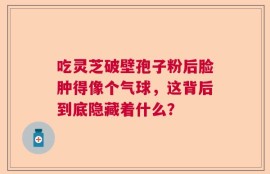 吃灵芝破壁孢子粉后脸肿得像个气球，这背后到底隐藏着什么？