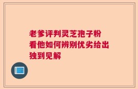 老爹评判灵芝孢子粉 看他如何辨别优劣给出独到见解