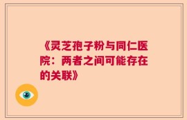《灵芝孢子粉与同仁医院：两者之间可能存在的关联》
