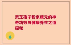 灵芝孢子粉京康元的神奇功效与健康养生之道探秘