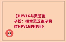 《HPV16与灵芝孢子粉：探索灵芝孢子粉对HPV16的作用》