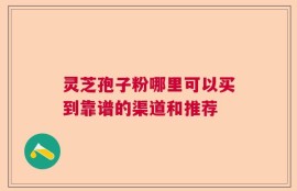 灵芝孢子粉哪里可以买到靠谱的渠道和推荐