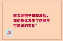 吃灵芝孢子粉胶囊后，我的身体发生了这些不可思议的变化”