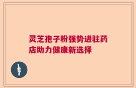 灵芝孢子粉强势进驻药店助力健康新选择