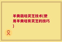 羊粪栽培灵芝技术(使用羊粪培育灵芝的技巧)