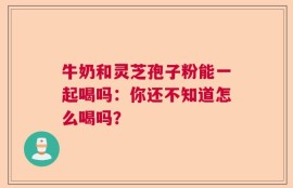 牛奶和灵芝孢子粉能一起喝吗：你还不知道怎么喝吗？