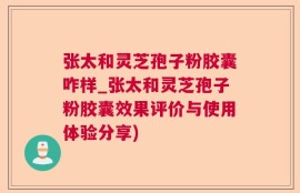 张太和灵芝孢子粉胶囊咋样_张太和灵芝孢子粉胶囊效果评价与使用体验分享)
