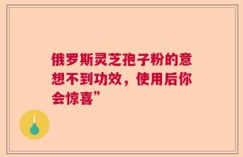 俄罗斯灵芝孢子粉的意想不到功效，使用后你会惊喜”