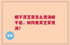 晒干灵芝芽怎么煲汤晾干后，如何用灵芝芽煲汤？