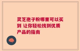 灵芝孢子粉哪里可以买到 让你轻松找到优质产品的指南