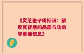 《灵芝孢子粉标识：解读其背后的品质与功效等重要信息》