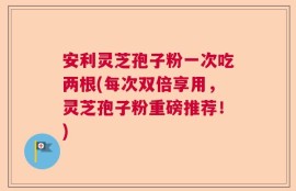 安利灵芝孢子粉一次吃两根(每次双倍享用，灵芝孢子粉重磅推荐！)