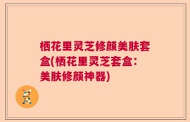 栖花里灵芝修颜美肤套盒(栖花里灵芝套盒：美肤修颜神器)