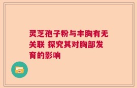 灵芝孢子粉与丰胸有无关联 探究其对胸部发育的影响