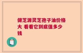 健芝源灵芝孢子油价格大 看看它到底值多少钱
