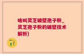啥叫灵芝破壁孢子粉_灵芝孢子粉的破壁技术解析)