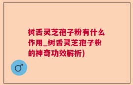 树舌灵芝孢子粉有什么作用_树舌灵芝孢子粉的神奇功效解析)