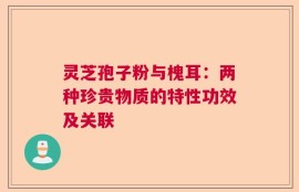 灵芝孢子粉与槐耳：两种珍贵物质的特性功效及关联