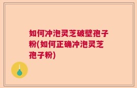 如何冲泡灵芝破壁孢子粉(如何正确冲泡灵芝孢子粉)