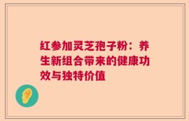 红参加灵芝孢子粉：养生新组合带来的健康功效与独特价值