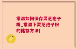 常温如何保存灵芝孢子粉_常温下灵芝孢子粉的储存方法)