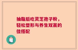 抽脂后吃灵芝孢子粉，轻松塑形与养生双赢的佳搭配