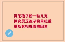 灵芝孢子粉一粒几克 探究灵芝孢子粉单粒重量及其相关影响因素