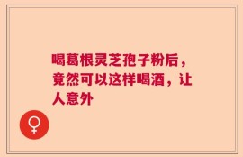 喝葛根灵芝孢子粉后，竟然可以这样喝酒，让人意外