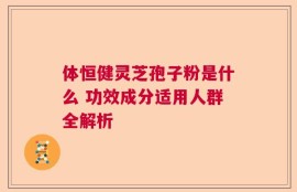 体恒健灵芝孢子粉是什么 功效成分适用人群全解析