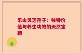 乐山灵芝孢子：独特价值与养生功效的天然宝藏
