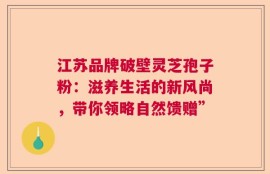 江苏品牌破壁灵芝孢子粉：滋养生活的新风尚，带你领略自然馈赠”