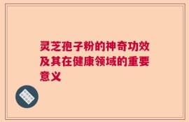 灵芝孢子粉的神奇功效及其在健康领域的重要意义
